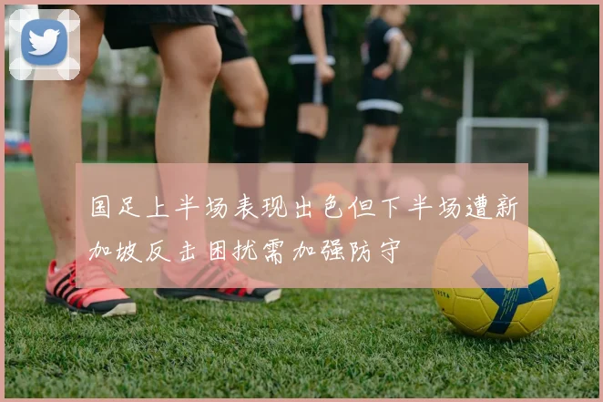 国足上半场表现出色但下半场遭新加坡反击困扰需加强防守