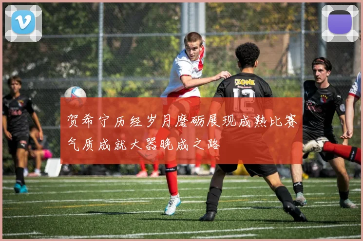贺希宁历经岁月磨砺展现成熟比赛气质成就大器晚成之路