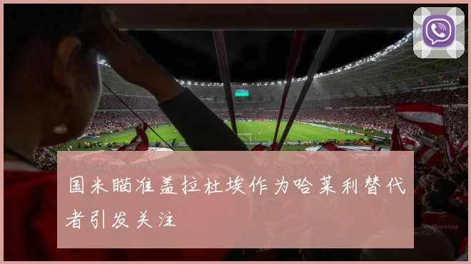 国米瞄准盖拉杜埃作为哈莱利替代者引发关注