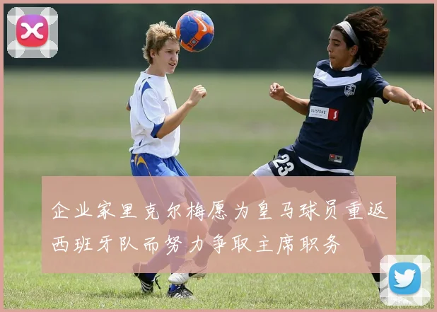 企业家里克尔梅愿为皇马球员重返西班牙队而努力争取主席职务