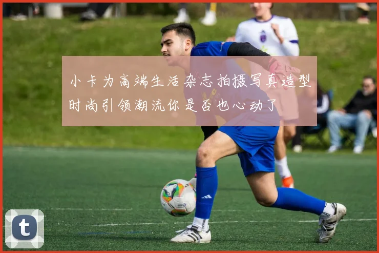 小卡为高端生活杂志拍摄写真造型时尚引领潮流你是否也心动了