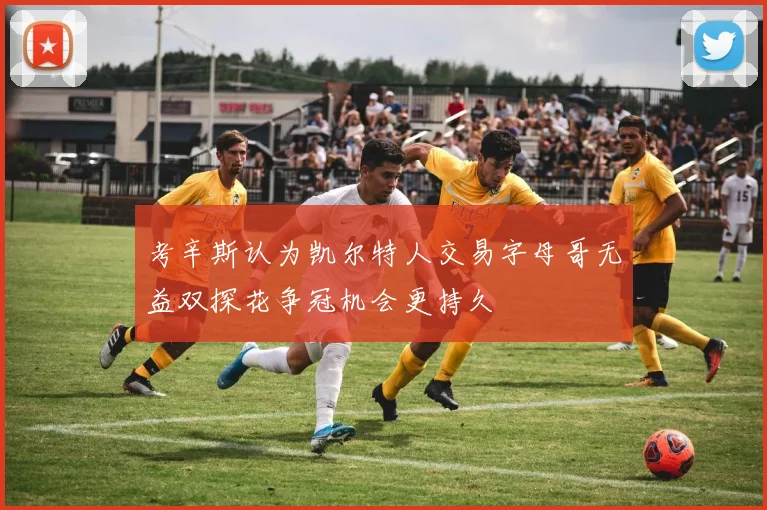 考辛斯认为凯尔特人交易字母哥无益双探花争冠机会更持久