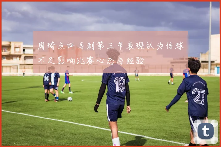 周琦点评马刺第三节表现认为传球不足影响比赛心态与经验
