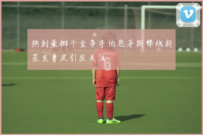 热刺豪掷千金争夺伯恩茅斯锋线新星克鲁皮引发关注