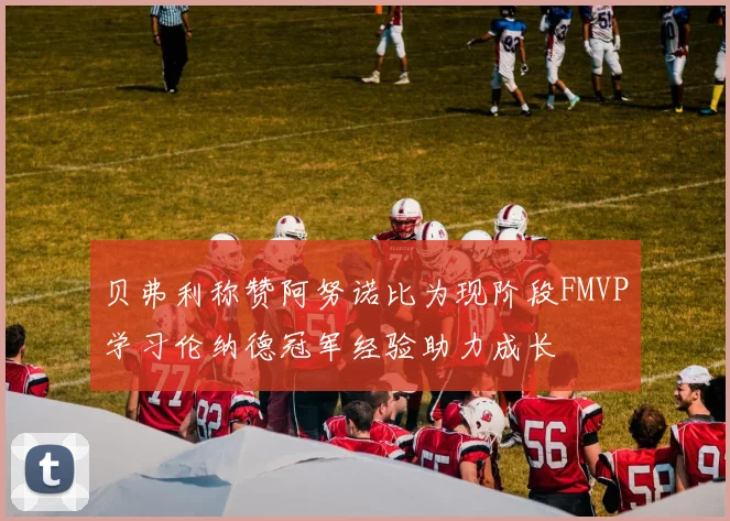 贝弗利称赞阿努诺比为现阶段FMVP学习伦纳德冠军经验助力成长