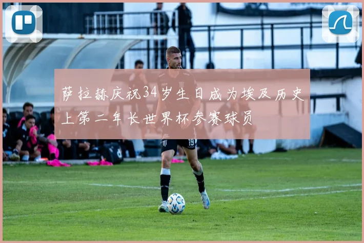 萨拉赫庆祝34岁生日成为埃及历史上第二年长世界杯参赛球员