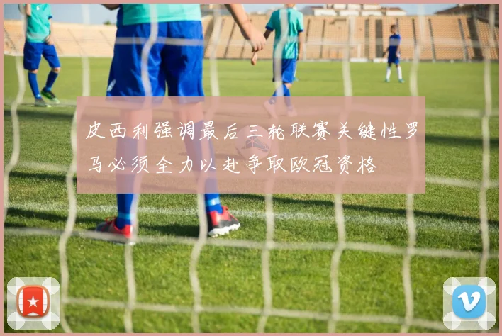 皮西利强调最后三轮联赛关键性罗马必须全力以赴争取欧冠资格
