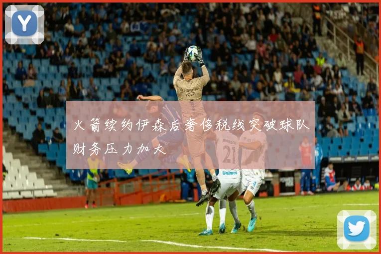火箭续约伊森后奢侈税线突破球队财务压力加大