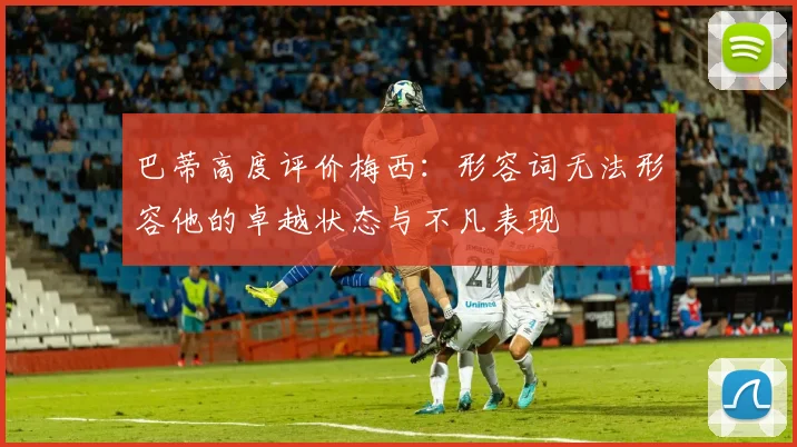 巴蒂高度评价梅西：形容词无法形容他的卓越状态与不凡表现