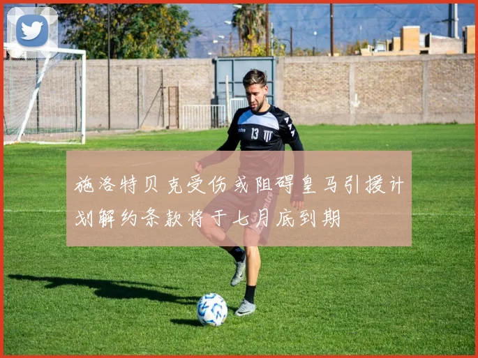 施洛特贝克受伤或阻碍皇马引援计划解约条款将于七月底到期