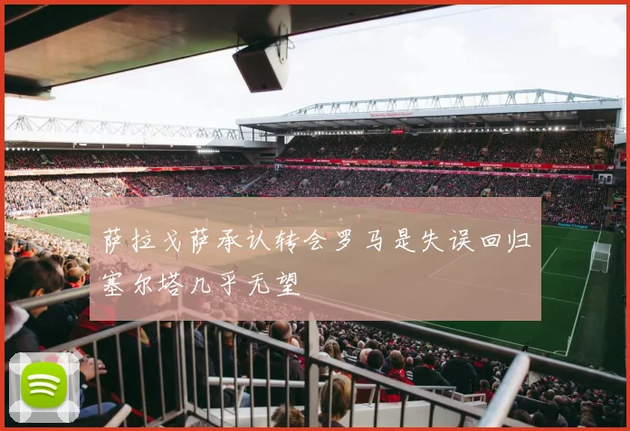 萨拉戈萨承认转会罗马是失误回归塞尔塔几乎无望