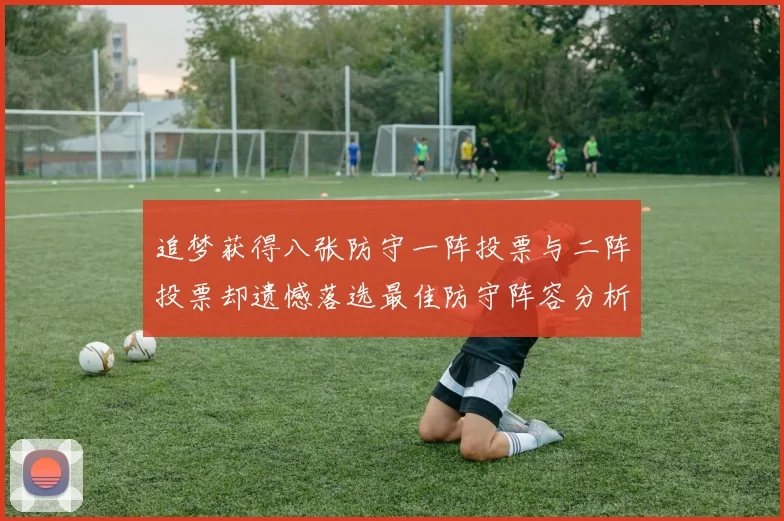 追梦获得八张防守一阵投票与二阵投票却遗憾落选最佳防守阵容分析