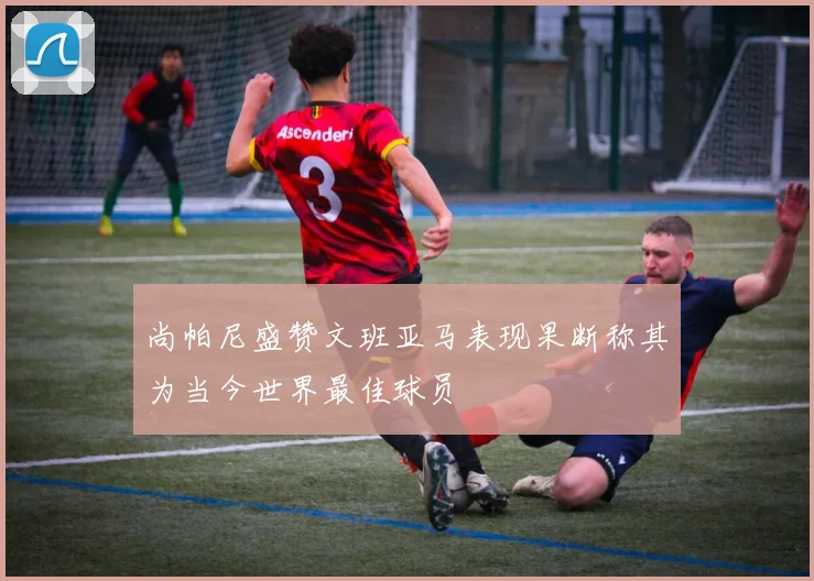 尚帕尼盛赞文班亚马表现果断称其为当今世界最佳球员