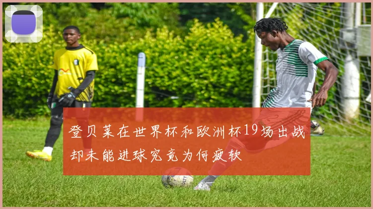 登贝莱在世界杯和欧洲杯19场出战却未能进球究竟为何疲软