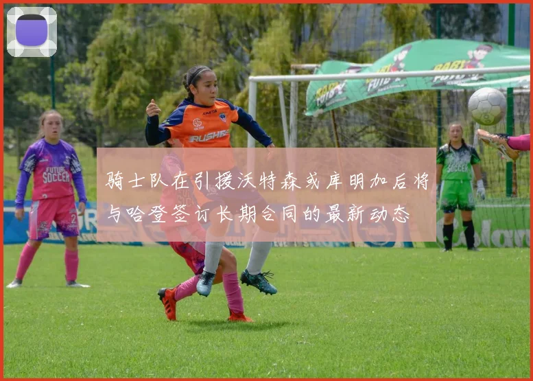 骑士队在引援沃特森或库明加后将与哈登签订长期合同的最新动态