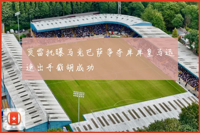 莫雷托曝马竞巴萨争夺库库皇马迅速出手截胡成功