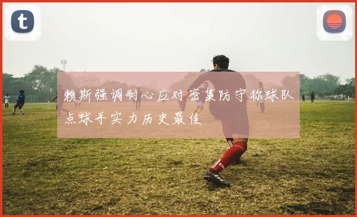 赖斯强调耐心应对密集防守称球队点球手实力历史最佳