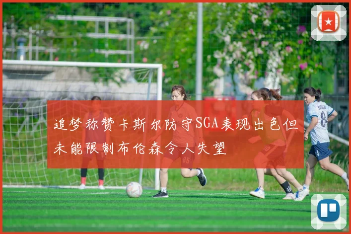 追梦称赞卡斯尔防守SGA表现出色但未能限制布伦森令人失望