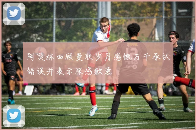 阿莫林回顾曼联岁月感慨万千承认错误并表示深感歉意