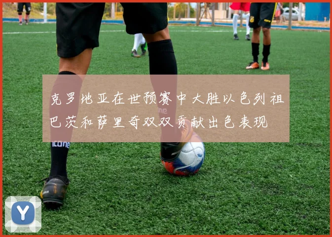 克罗地亚在世预赛中大胜以色列祖巴茨和萨里奇双双贡献出色表现