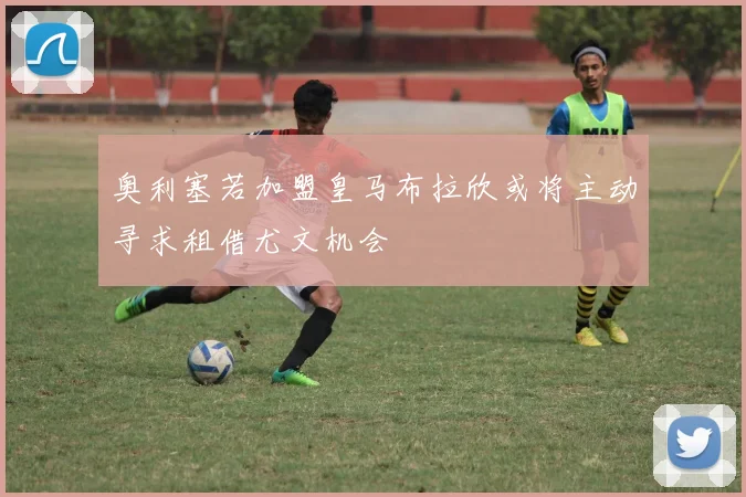 奥利塞若加盟皇马布拉欣或将主动寻求租借尤文机会