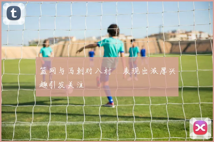 篮网与马刺对八村塁表现出浓厚兴趣引发关注